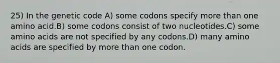 25) In the genetic code A) some codons specify more than one amino acid.B) some codons consist of two nucleotides.C) some amino acids are not specified by any codons.D) many amino acids are specified by more than one codon.