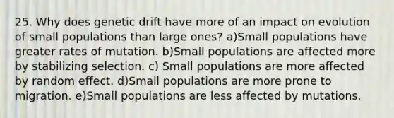 25. Why does genetic drift have more of an impact on evolution of small populations than large ones? a)Small populations have greater rates of mutation. b)Small populations are affected more by stabilizing selection. c) Small populations are more affected by random effect. d)Small populations are more prone to migration. e)Small populations are less affected by mutations.