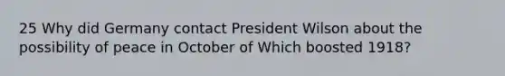 25 Why did Germany contact President Wilson about the possibility of peace in October of Which boosted 1918?