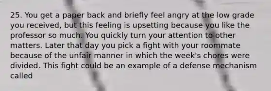 25. You get a paper back and briefly feel angry at the low grade you received, but this feeling is upsetting because you like the professor so much. You quickly turn your attention to other matters. Later that day you pick a fight with your roommate because of the unfair manner in which the week's chores were divided. This fight could be an example of a defense mechanism called