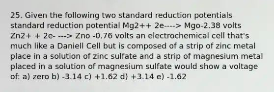 25. Given the following two standard reduction potentials standard reduction potential Mg2++ 2e----> Mgo-2.38 volts Zn2+ + 2e- ---> Zno -0.76 volts an electrochemical cell that's much like a Daniell Cell but is composed of a strip of zinc metal place in a solution of zinc sulfate and a strip of magnesium metal placed in a solution of magnesium sulfate would show a voltage of: a) zero b) -3.14 c) +1.62 d) +3.14 e) -1.62