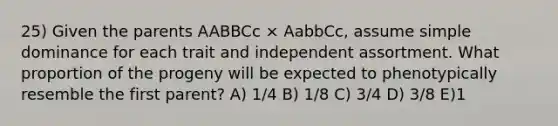 25) Given the parents AABBCc × AabbCc, assume simple dominance for each trait and independent assortment. What proportion of the progeny will be expected to phenotypically resemble the first parent? A) 1/4 B) 1/8 C) 3/4 D) 3/8 E)1