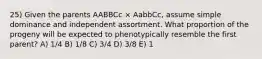 25) Given the parents AABBCc × AabbCc, assume simple dominance and independent assortment. What proportion of the progeny will be expected to phenotypically resemble the first parent? A) 1/4 B) 1/8 C) 3/4 D) 3/8 E) 1