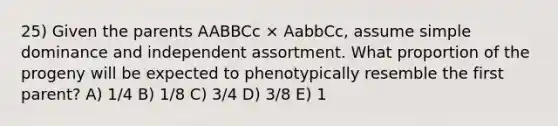 25) Given the parents AABBCc × AabbCc, assume simple dominance and independent assortment. What proportion of the progeny will be expected to phenotypically resemble the first parent? A) 1/4 B) 1/8 C) 3/4 D) 3/8 E) 1