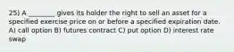 25) A ________ gives its holder the right to sell an asset for a specified exercise price on or before a specified expiration date. A) call option B) futures contract C) put option D) interest rate swap