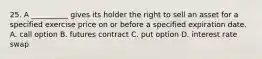 25. A __________ gives its holder the right to sell an asset for a specified exercise price on or before a specified expiration date. A. call option B. futures contract C. put option D. interest rate swap