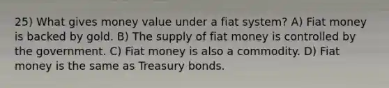 25) What gives money value under a fiat system? A) Fiat money is backed by gold. B) The supply of fiat money is controlled by the government. C) Fiat money is also a commodity. D) Fiat money is the same as Treasury bonds.