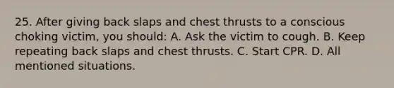 25. After giving back slaps and chest thrusts to a conscious choking victim, you should: A. Ask the victim to cough. B. Keep repeating back slaps and chest thrusts. C. Start CPR. D. All mentioned situations.