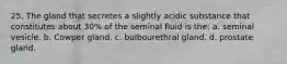 25. The gland that secretes a slightly acidic substance that constitutes about 30% of the seminal fluid is the: a. seminal vesicle. b. Cowper gland. c. bulbourethral gland. d. prostate gland.