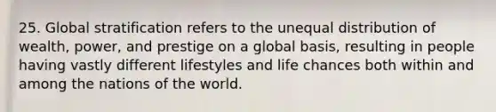 25. Global stratification refers to the unequal distribution of wealth, power, and prestige on a global basis, resulting in people having vastly different lifestyles and life chances both within and among the nations of the world.