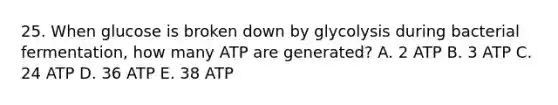 25. When glucose is broken down by glycolysis during bacterial fermentation, how many ATP are generated? A. 2 ATP B. 3 ATP C. 24 ATP D. 36 ATP E. 38 ATP