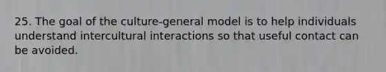 25. The goal of the culture-general model is to help individuals understand intercultural interactions so that useful contact can be avoided.