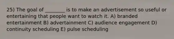 25) The goal of ________ is to make an advertisement so useful or entertaining that people want to watch it. A) branded entertainment B) advertainment C) audience engagement D) continuity scheduling E) pulse scheduling