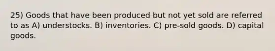 25) Goods that have been produced but not yet sold are referred to as A) understocks. B) inventories. C) pre-sold goods. D) capital goods.