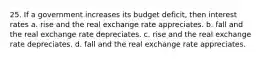 25. If a government increases its budget deficit, then interest rates a. rise and the real exchange rate appreciates. b. fall and the real exchange rate depreciates. c. rise and the real exchange rate depreciates. d. fall and the real exchange rate appreciates.