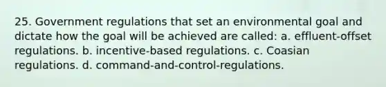 25. Government regulations that set an environmental goal and dictate how the goal will be achieved are called: a. effluent-offset regulations. b. incentive-based regulations. c. Coasian regulations. d. command-and-control-regulations.