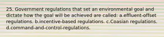 25. Government regulations that set an environmental goal and dictate how the goal will be achieved are called: a.effluent-offset regulations. b.incentive-based regulations. c.Coasian regulations. d.command-and-control-regulations.