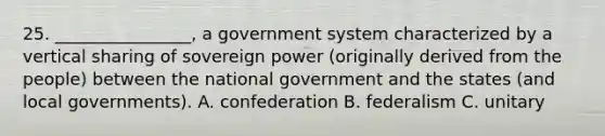 25. ________________, a government system characterized by a vertical sharing of sovereign power (originally derived from the people) between the national government and the states (and local governments). A. confederation B. federalism C. unitary