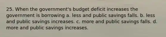 25. When the government's budget deficit increases the government is borrowing a. less and public savings falls. b. less and public savings increases. c. more and public savings falls. d. more and public savings increases.