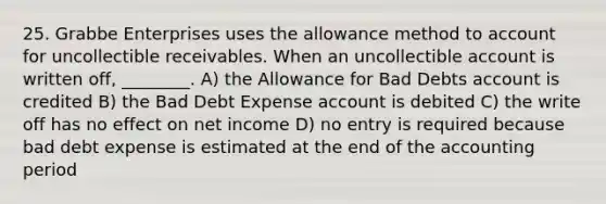 25. Grabbe Enterprises uses the allowance method to account for uncollectible receivables. When an uncollectible account is written off, ________. A) the Allowance for Bad Debts account is credited B) the Bad Debt Expense account is debited C) the write off has no effect on net income D) no entry is required because bad debt expense is estimated at the end of the accounting period