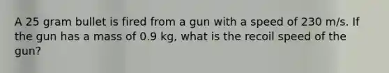 A 25 gram bullet is fired from a gun with a speed of 230 m/s. If the gun has a mass of 0.9 kg, what is the recoil speed of the gun?