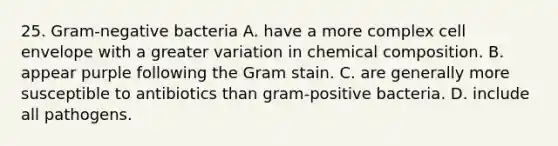 25. Gram-negative bacteria A. have a more complex cell envelope with a greater variation in chemical composition. B. appear purple following the Gram stain. C. are generally more susceptible to antibiotics than gram-positive bacteria. D. include all pathogens.