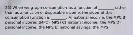 25) When we graph consumption as a function of ________ rather than as a function of disposable income, the slope of this consumption function is ________. A) national income; the MPC B) personal income; (MPC - MPS) C) national income; the MPS D) personal income; the MPS E) national savings; the MPS