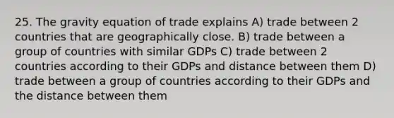 25. The gravity equation of trade explains A) trade between 2 countries that are geographically close. B) trade between a group of countries with similar GDPs C) trade between 2 countries according to their GDPs and distance between them D) trade between a group of countries according to their GDPs and the distance between them