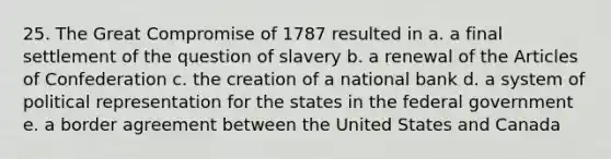 25. The Great Compromise of 1787 resulted in a. a final settlement of the question of slavery b. a renewal of <a href='https://www.questionai.com/knowledge/k5NDraRCFC-the-articles-of-confederation' class='anchor-knowledge'>the articles of confederation</a> c. the creation of a national bank d. a system of political representation for the states in the federal government e. a border agreement between the United States and Canada