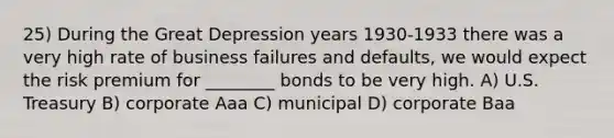 25) During the Great Depression years 1930-1933 there was a very high rate of business failures and defaults, we would expect the risk premium for ________ bonds to be very high. A) U.S. Treasury B) corporate Aaa C) municipal D) corporate Baa