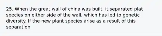 25. When the great wall of china was built, it separated plat species on either side of the wall, which has led to genetic diversity. If the new plant species arise as a result of this separation