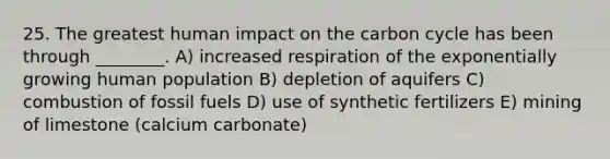 25. The greatest human impact on the carbon cycle has been through ________. A) increased respiration of the exponentially growing human population B) depletion of aquifers C) combustion of fossil fuels D) use of synthetic fertilizers E) mining of limestone (calcium carbonate)