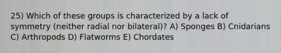 25) Which of these groups is characterized by a lack of symmetry (neither radial nor bilateral)? A) Sponges B) Cnidarians C) Arthropods D) Flatworms E) Chordates