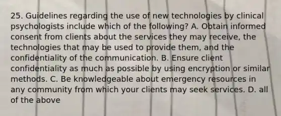 25. Guidelines regarding the use of new technologies by clinical psychologists include which of the following? A. Obtain informed consent from clients about the services they may receive, the technologies that may be used to provide them, and the confidentiality of the communication. B. Ensure client confidentiality as much as possible by using encryption or similar methods. C. Be knowledgeable about emergency resources in any community from which your clients may seek services. D. all of the above