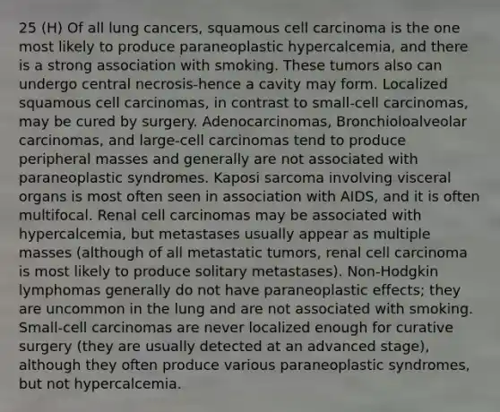 25 (H) Of all lung cancers, squamous cell carcinoma is the one most likely to produce paraneoplastic hypercalcemia, and there is a strong association with smoking. These tumors also can undergo central necrosis-hence a cavity may form. Localized squamous cell carcinomas, in contrast to small-cell carcinomas, may be cured by surgery. Adenocarcinomas, Bronchioloalveolar carcinomas, and large-cell carcinomas tend to produce peripheral masses and generally are not associated with paraneoplastic syndromes. Kaposi sarcoma involving visceral organs is most often seen in association with AIDS, and it is often multifocal. Renal cell carcinomas may be associated with hypercalcemia, but metastases usually appear as multiple masses (although of all metastatic tumors, renal cell carcinoma is most likely to produce solitary metastases). Non-Hodgkin lymphomas generally do not have paraneoplastic effects; they are uncommon in the lung and are not associated with smoking. Small-cell carcinomas are never localized enough for curative surgery (they are usually detected at an advanced stage), although they often produce various paraneoplastic syndromes, but not hypercalcemia.