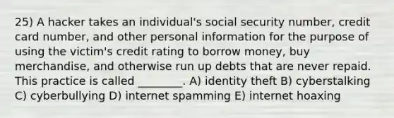 25) A hacker takes an individual's social security number, credit card number, and other personal information for the purpose of using the victim's credit rating to borrow money, buy merchandise, and otherwise run up debts that are never repaid. This practice is called ________. A) identity theft B) cyberstalking C) cyberbullying D) internet spamming E) internet hoaxing