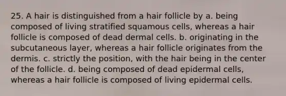 25. A hair is distinguished from a hair follicle by a. being composed of living stratified squamous cells, whereas a hair follicle is composed of dead dermal cells. b. originating in the subcutaneous layer, whereas a hair follicle originates from <a href='https://www.questionai.com/knowledge/kEsXbG6AwS-the-dermis' class='anchor-knowledge'>the dermis</a>. c. strictly the position, with the hair being in the center of the follicle. d. being composed of dead epidermal cells, whereas a hair follicle is composed of living epidermal cells.