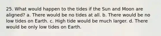 25. What would happen to the tides if the Sun and Moon are aligned? a. There would be no tides at all. b. There would be no low tides on Earth. c. High tide would be much larger. d. There would be only low tides on Earth.