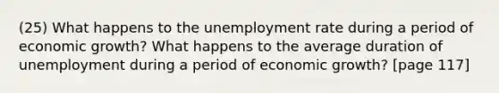 (25) What happens to the unemployment rate during a period of economic growth? What happens to the average duration of unemployment during a period of economic growth? [page 117]