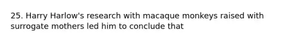 25. Harry Harlow's research with macaque monkeys raised with surrogate mothers led him to conclude that