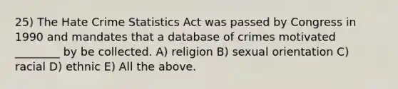 25) The Hate Crime Statistics Act was passed by Congress in 1990 and mandates that a database of crimes motivated ________ by be collected. A) religion B) sexual orientation C) racial D) ethnic E) All the above.