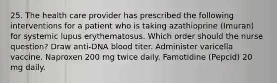 25. The health care provider has prescribed the following interventions for a patient who is taking azathioprine (Imuran) for systemic lupus erythematosus. Which order should the nurse question? Draw anti-DNA blood titer. Administer varicella vaccine. Naproxen 200 mg twice daily. Famotidine (Pepcid) 20 mg daily.