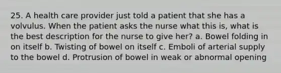 25. A health care provider just told a patient that she has a volvulus. When the patient asks the nurse what this is, what is the best description for the nurse to give her? a. Bowel folding in on itself b. Twisting of bowel on itself c. Emboli of arterial supply to the bowel d. Protrusion of bowel in weak or abnormal opening