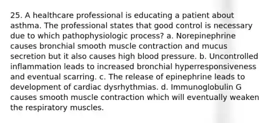 25. A healthcare professional is educating a patient about asthma. The professional states that good control is necessary due to which pathophysiologic process? a. Norepinephrine causes bronchial smooth <a href='https://www.questionai.com/knowledge/k0LBwLeEer-muscle-contraction' class='anchor-knowledge'>muscle contraction</a> and mucus secretion but it also causes high <a href='https://www.questionai.com/knowledge/kD0HacyPBr-blood-pressure' class='anchor-knowledge'>blood pressure</a>. b. Uncontrolled inflammation leads to increased bronchial hyperresponsiveness and eventual scarring. c. The release of epinephrine leads to development of cardiac dysrhythmias. d. Immunoglobulin G causes smooth muscle contraction which will eventually weaken the respiratory muscles.