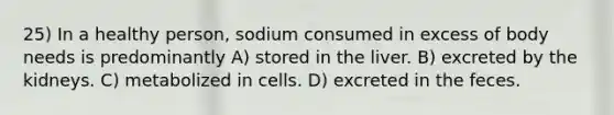 25) In a healthy person, sodium consumed in excess of body needs is predominantly A) stored in the liver. B) excreted by the kidneys. C) metabolized in cells. D) excreted in the feces.