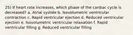 25) If heart rate increases, which phase of the cardiac cycle is decreased? a. Atrial systole b. Isovolumetric ventricular contraction c. Rapid ventricular ejection d. Reduced ventricular ejection e. Isovolumetric ventricular relaxation f. Rapid ventricular filling g. Reduced ventricular filling