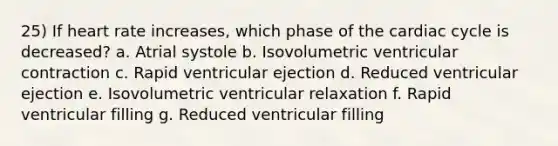 25) If heart rate increases, which phase of the cardiac cycle is decreased? a. Atrial systole b. Isovolumetric ventricular contraction c. Rapid ventricular ejection d. Reduced ventricular ejection e. Isovolumetric ventricular relaxation f. Rapid ventricular filling g. Reduced ventricular filling