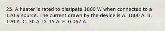 25. A heater is rated to dissipate 1800 W when connected to a 120 V source. The current drawn by the device is A. 1800 A. B. 120 A. C. 30 A. D. 15 A. E. 0.067 A.