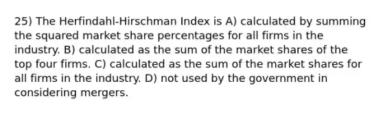 25) The Herfindahl-Hirschman Index is A) calculated by summing the squared market share percentages for all firms in the industry. B) calculated as the sum of the market shares of the top four firms. C) calculated as the sum of the market shares for all firms in the industry. D) not used by the government in considering mergers.