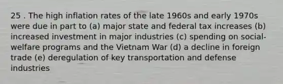 25 . The high inflation rates of the late 1960s and early 1970s were due in part to (a) major state and federal tax increases (b) increased investment in major industries (c) spending on social-welfare programs and the Vietnam War (d) a decline in foreign trade (e) deregulation of key transportation and defense industries